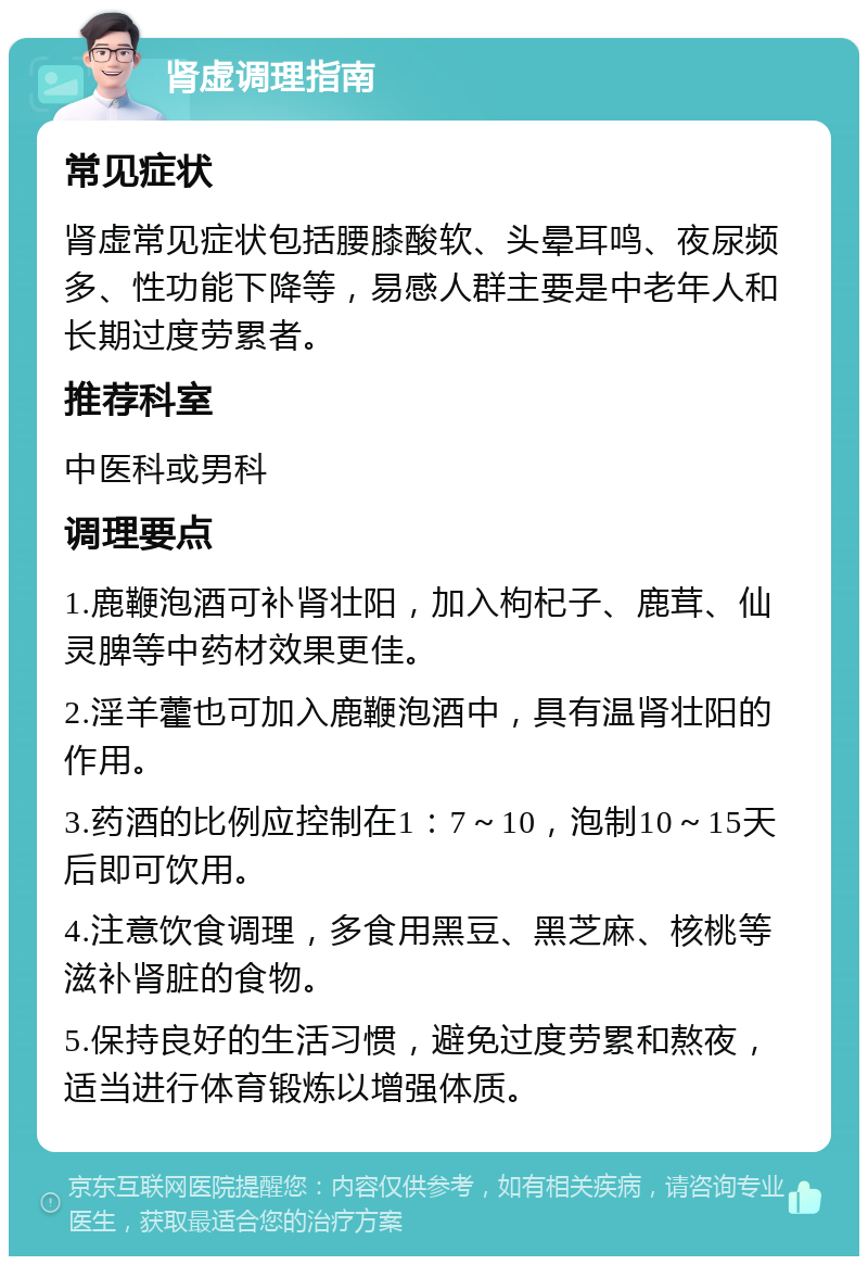 肾虚调理指南 常见症状 肾虚常见症状包括腰膝酸软、头晕耳鸣、夜尿频多、性功能下降等，易感人群主要是中老年人和长期过度劳累者。 推荐科室 中医科或男科 调理要点 1.鹿鞭泡酒可补肾壮阳，加入枸杞子、鹿茸、仙灵脾等中药材效果更佳。 2.淫羊藿也可加入鹿鞭泡酒中，具有温肾壮阳的作用。 3.药酒的比例应控制在1：7～10，泡制10～15天后即可饮用。 4.注意饮食调理，多食用黑豆、黑芝麻、核桃等滋补肾脏的食物。 5.保持良好的生活习惯，避免过度劳累和熬夜，适当进行体育锻炼以增强体质。