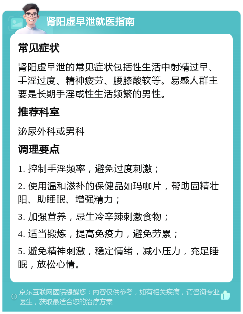 肾阳虚早泄就医指南 常见症状 肾阳虚早泄的常见症状包括性生活中射精过早、手淫过度、精神疲劳、腰膝酸软等。易感人群主要是长期手淫或性生活频繁的男性。 推荐科室 泌尿外科或男科 调理要点 1. 控制手淫频率，避免过度刺激； 2. 使用温和滋补的保健品如玛咖片，帮助固精壮阳、助睡眠、增强精力； 3. 加强营养，忌生冷辛辣刺激食物； 4. 适当锻炼，提高免疫力，避免劳累； 5. 避免精神刺激，稳定情绪，减小压力，充足睡眠，放松心情。