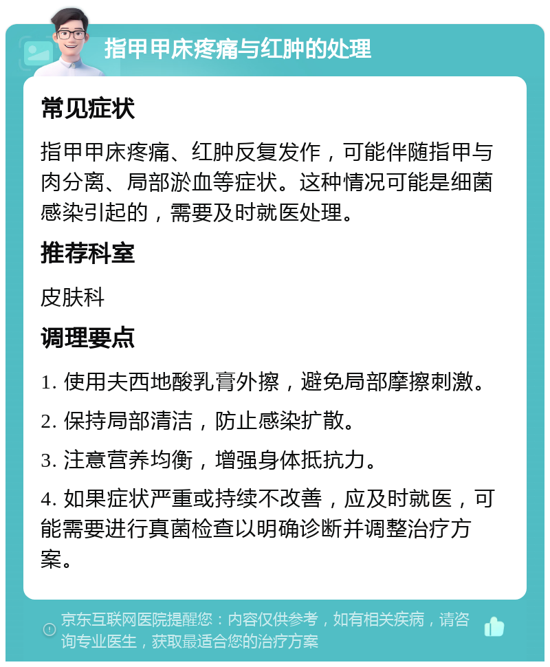 指甲甲床疼痛与红肿的处理 常见症状 指甲甲床疼痛、红肿反复发作，可能伴随指甲与肉分离、局部淤血等症状。这种情况可能是细菌感染引起的，需要及时就医处理。 推荐科室 皮肤科 调理要点 1. 使用夫西地酸乳膏外擦，避免局部摩擦刺激。 2. 保持局部清洁，防止感染扩散。 3. 注意营养均衡，增强身体抵抗力。 4. 如果症状严重或持续不改善，应及时就医，可能需要进行真菌检查以明确诊断并调整治疗方案。