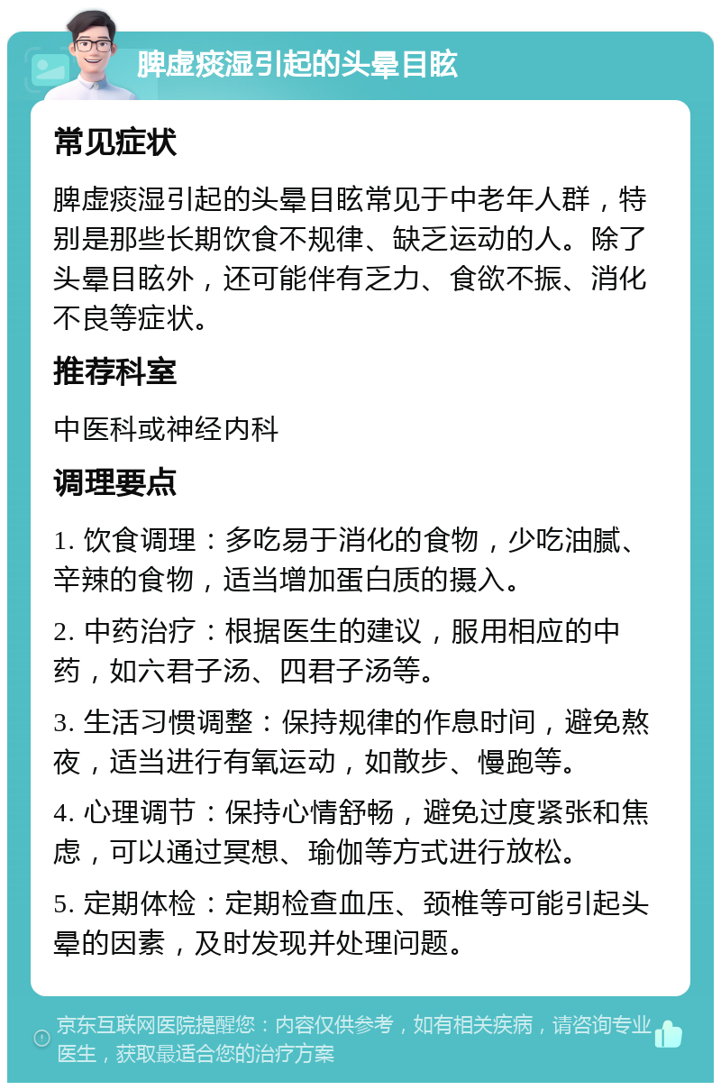 脾虚痰湿引起的头晕目眩 常见症状 脾虚痰湿引起的头晕目眩常见于中老年人群，特别是那些长期饮食不规律、缺乏运动的人。除了头晕目眩外，还可能伴有乏力、食欲不振、消化不良等症状。 推荐科室 中医科或神经内科 调理要点 1. 饮食调理：多吃易于消化的食物，少吃油腻、辛辣的食物，适当增加蛋白质的摄入。 2. 中药治疗：根据医生的建议，服用相应的中药，如六君子汤、四君子汤等。 3. 生活习惯调整：保持规律的作息时间，避免熬夜，适当进行有氧运动，如散步、慢跑等。 4. 心理调节：保持心情舒畅，避免过度紧张和焦虑，可以通过冥想、瑜伽等方式进行放松。 5. 定期体检：定期检查血压、颈椎等可能引起头晕的因素，及时发现并处理问题。