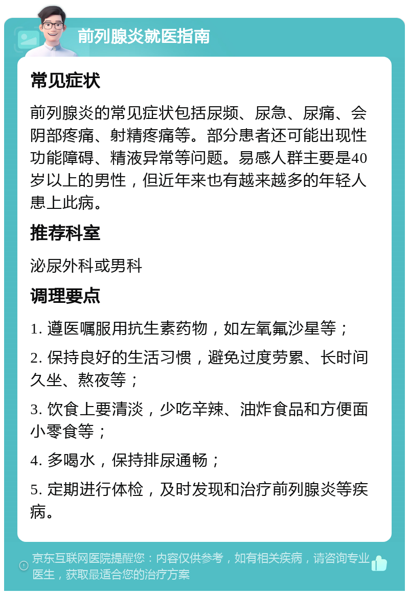 前列腺炎就医指南 常见症状 前列腺炎的常见症状包括尿频、尿急、尿痛、会阴部疼痛、射精疼痛等。部分患者还可能出现性功能障碍、精液异常等问题。易感人群主要是40岁以上的男性，但近年来也有越来越多的年轻人患上此病。 推荐科室 泌尿外科或男科 调理要点 1. 遵医嘱服用抗生素药物，如左氧氟沙星等； 2. 保持良好的生活习惯，避免过度劳累、长时间久坐、熬夜等； 3. 饮食上要清淡，少吃辛辣、油炸食品和方便面小零食等； 4. 多喝水，保持排尿通畅； 5. 定期进行体检，及时发现和治疗前列腺炎等疾病。