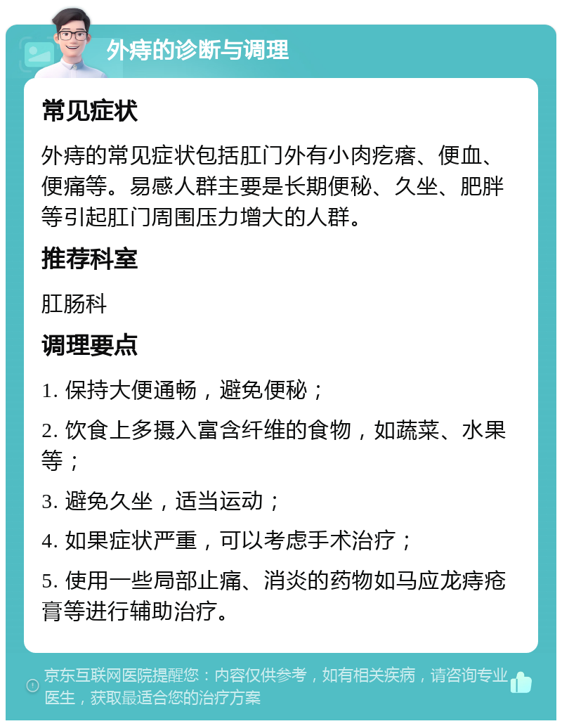 外痔的诊断与调理 常见症状 外痔的常见症状包括肛门外有小肉疙瘩、便血、便痛等。易感人群主要是长期便秘、久坐、肥胖等引起肛门周围压力增大的人群。 推荐科室 肛肠科 调理要点 1. 保持大便通畅，避免便秘； 2. 饮食上多摄入富含纤维的食物，如蔬菜、水果等； 3. 避免久坐，适当运动； 4. 如果症状严重，可以考虑手术治疗； 5. 使用一些局部止痛、消炎的药物如马应龙痔疮膏等进行辅助治疗。