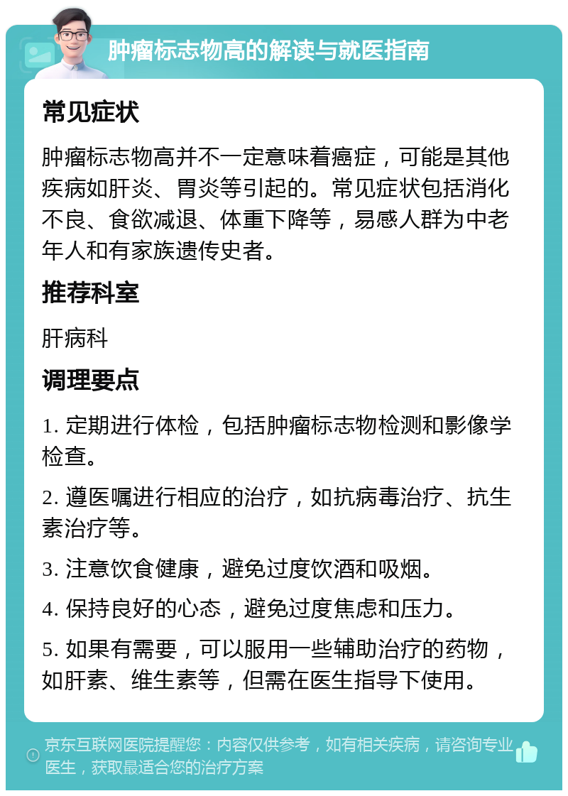 肿瘤标志物高的解读与就医指南 常见症状 肿瘤标志物高并不一定意味着癌症，可能是其他疾病如肝炎、胃炎等引起的。常见症状包括消化不良、食欲减退、体重下降等，易感人群为中老年人和有家族遗传史者。 推荐科室 肝病科 调理要点 1. 定期进行体检，包括肿瘤标志物检测和影像学检查。 2. 遵医嘱进行相应的治疗，如抗病毒治疗、抗生素治疗等。 3. 注意饮食健康，避免过度饮酒和吸烟。 4. 保持良好的心态，避免过度焦虑和压力。 5. 如果有需要，可以服用一些辅助治疗的药物，如肝素、维生素等，但需在医生指导下使用。