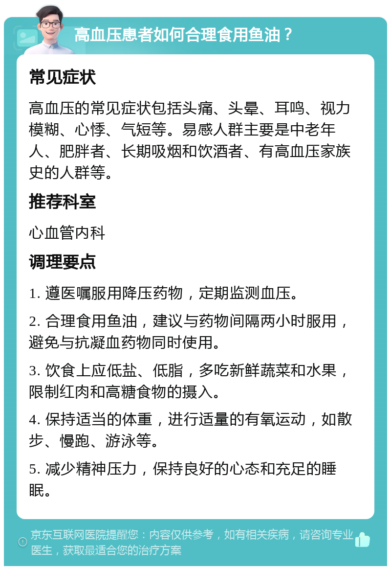 高血压患者如何合理食用鱼油？ 常见症状 高血压的常见症状包括头痛、头晕、耳鸣、视力模糊、心悸、气短等。易感人群主要是中老年人、肥胖者、长期吸烟和饮酒者、有高血压家族史的人群等。 推荐科室 心血管内科 调理要点 1. 遵医嘱服用降压药物，定期监测血压。 2. 合理食用鱼油，建议与药物间隔两小时服用，避免与抗凝血药物同时使用。 3. 饮食上应低盐、低脂，多吃新鲜蔬菜和水果，限制红肉和高糖食物的摄入。 4. 保持适当的体重，进行适量的有氧运动，如散步、慢跑、游泳等。 5. 减少精神压力，保持良好的心态和充足的睡眠。