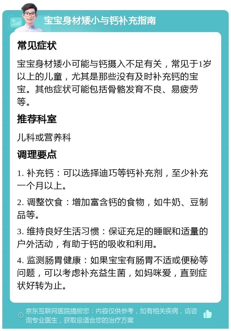 宝宝身材矮小与钙补充指南 常见症状 宝宝身材矮小可能与钙摄入不足有关，常见于1岁以上的儿童，尤其是那些没有及时补充钙的宝宝。其他症状可能包括骨骼发育不良、易疲劳等。 推荐科室 儿科或营养科 调理要点 1. 补充钙：可以选择迪巧等钙补充剂，至少补充一个月以上。 2. 调整饮食：增加富含钙的食物，如牛奶、豆制品等。 3. 维持良好生活习惯：保证充足的睡眠和适量的户外活动，有助于钙的吸收和利用。 4. 监测肠胃健康：如果宝宝有肠胃不适或便秘等问题，可以考虑补充益生菌，如妈咪爱，直到症状好转为止。