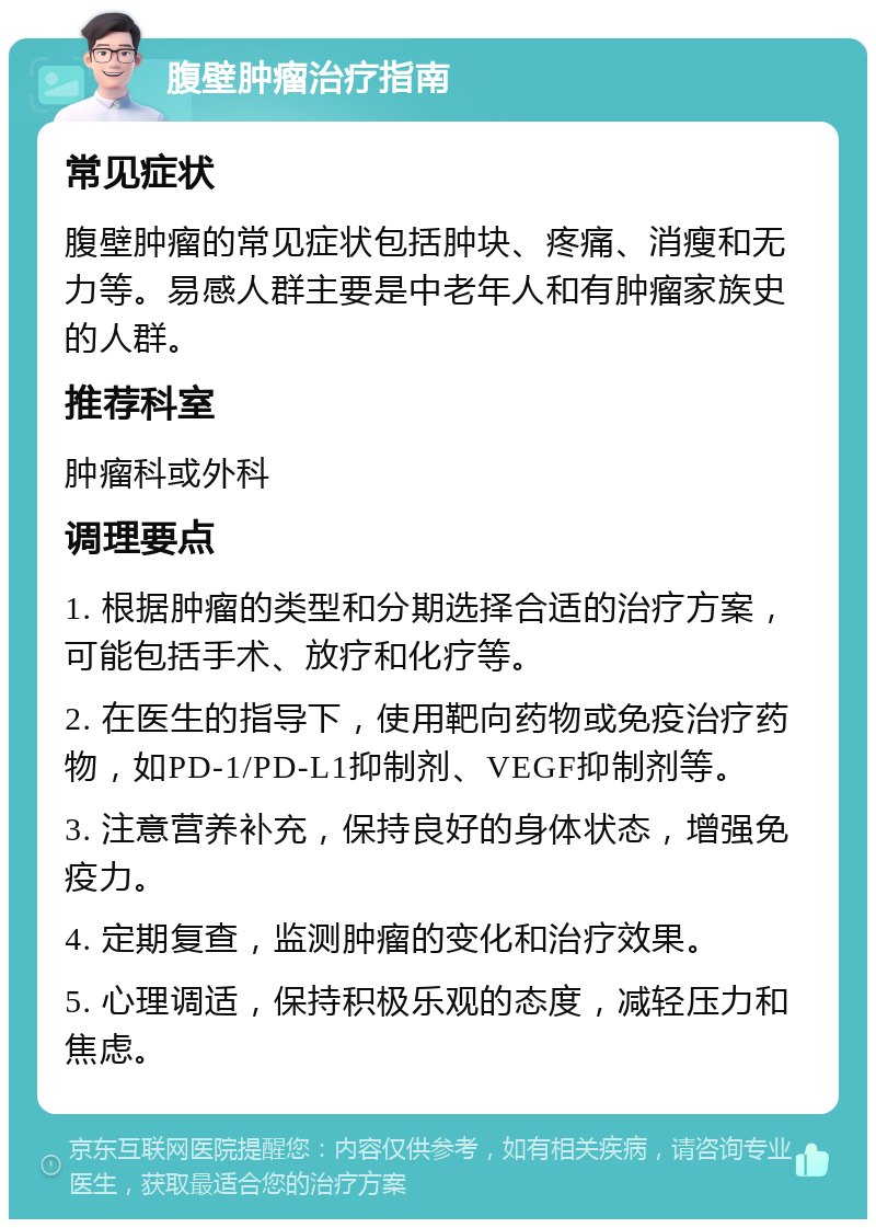 腹壁肿瘤治疗指南 常见症状 腹壁肿瘤的常见症状包括肿块、疼痛、消瘦和无力等。易感人群主要是中老年人和有肿瘤家族史的人群。 推荐科室 肿瘤科或外科 调理要点 1. 根据肿瘤的类型和分期选择合适的治疗方案，可能包括手术、放疗和化疗等。 2. 在医生的指导下，使用靶向药物或免疫治疗药物，如PD-1/PD-L1抑制剂、VEGF抑制剂等。 3. 注意营养补充，保持良好的身体状态，增强免疫力。 4. 定期复查，监测肿瘤的变化和治疗效果。 5. 心理调适，保持积极乐观的态度，减轻压力和焦虑。