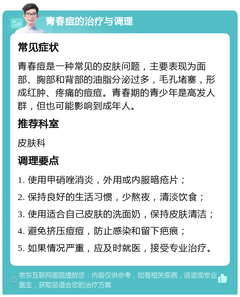 青春痘的治疗与调理 常见症状 青春痘是一种常见的皮肤问题，主要表现为面部、胸部和背部的油脂分泌过多，毛孔堵塞，形成红肿、疼痛的痘痘。青春期的青少年是高发人群，但也可能影响到成年人。 推荐科室 皮肤科 调理要点 1. 使用甲硝唑消炎，外用或内服暗疮片； 2. 保持良好的生活习惯，少熬夜，清淡饮食； 3. 使用适合自己皮肤的洗面奶，保持皮肤清洁； 4. 避免挤压痘痘，防止感染和留下疤痕； 5. 如果情况严重，应及时就医，接受专业治疗。