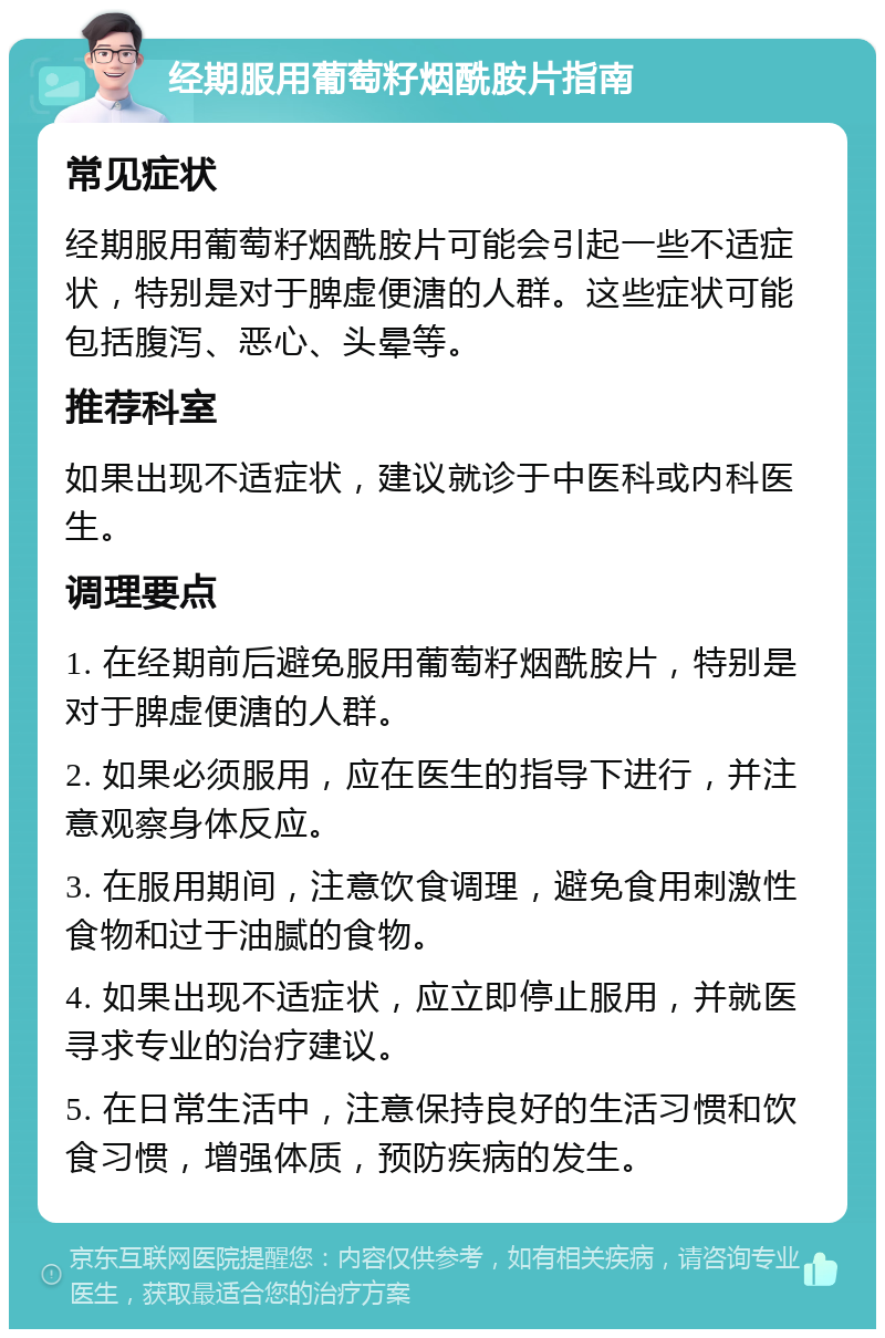 经期服用葡萄籽烟酰胺片指南 常见症状 经期服用葡萄籽烟酰胺片可能会引起一些不适症状，特别是对于脾虚便溏的人群。这些症状可能包括腹泻、恶心、头晕等。 推荐科室 如果出现不适症状，建议就诊于中医科或内科医生。 调理要点 1. 在经期前后避免服用葡萄籽烟酰胺片，特别是对于脾虚便溏的人群。 2. 如果必须服用，应在医生的指导下进行，并注意观察身体反应。 3. 在服用期间，注意饮食调理，避免食用刺激性食物和过于油腻的食物。 4. 如果出现不适症状，应立即停止服用，并就医寻求专业的治疗建议。 5. 在日常生活中，注意保持良好的生活习惯和饮食习惯，增强体质，预防疾病的发生。