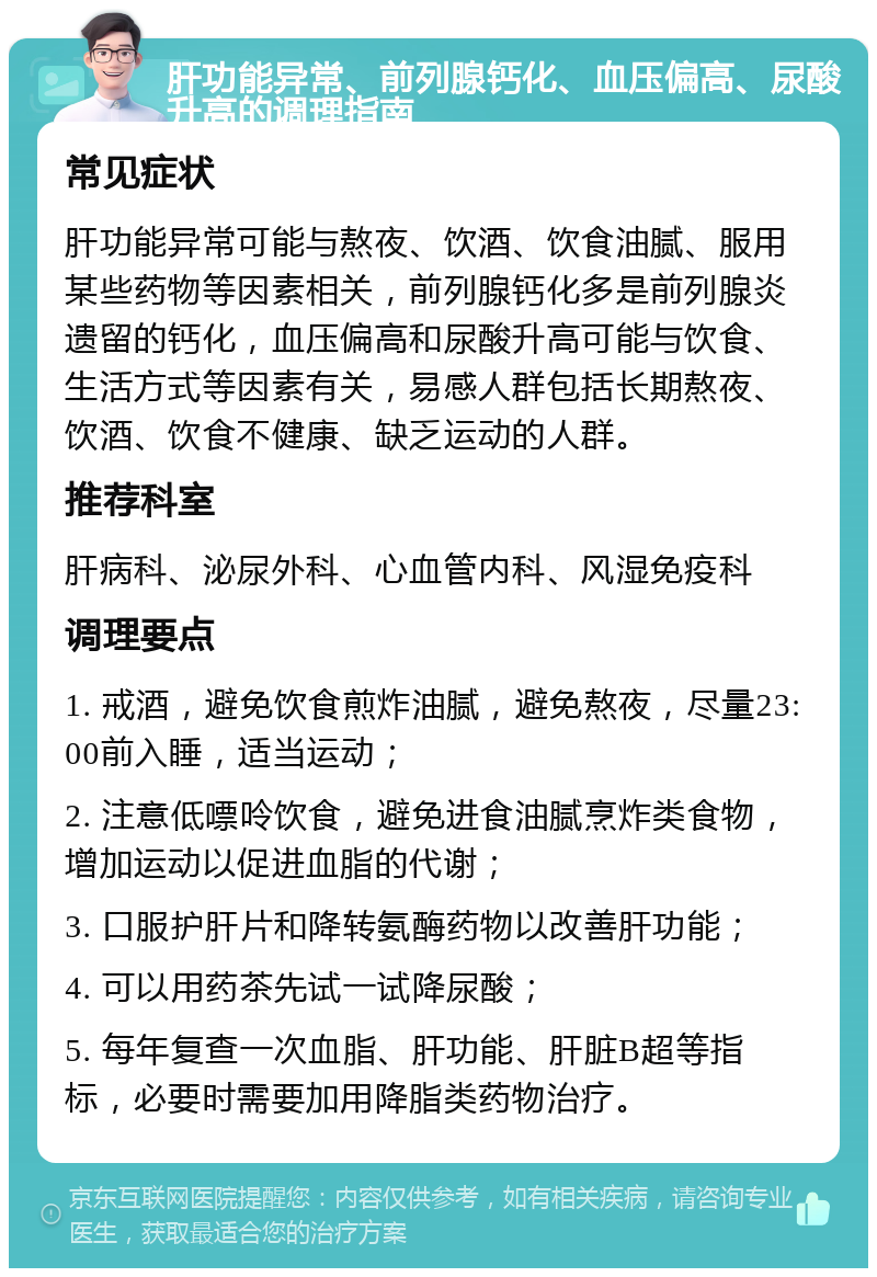 肝功能异常、前列腺钙化、血压偏高、尿酸升高的调理指南 常见症状 肝功能异常可能与熬夜、饮酒、饮食油腻、服用某些药物等因素相关，前列腺钙化多是前列腺炎遗留的钙化，血压偏高和尿酸升高可能与饮食、生活方式等因素有关，易感人群包括长期熬夜、饮酒、饮食不健康、缺乏运动的人群。 推荐科室 肝病科、泌尿外科、心血管内科、风湿免疫科 调理要点 1. 戒酒，避免饮食煎炸油腻，避免熬夜，尽量23:00前入睡，适当运动； 2. 注意低嘌呤饮食，避免进食油腻烹炸类食物，增加运动以促进血脂的代谢； 3. 口服护肝片和降转氨酶药物以改善肝功能； 4. 可以用药茶先试一试降尿酸； 5. 每年复查一次血脂、肝功能、肝脏B超等指标，必要时需要加用降脂类药物治疗。