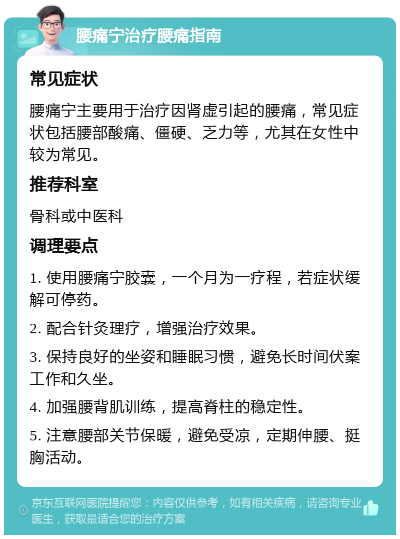 腰痛宁治疗腰痛指南 常见症状 腰痛宁主要用于治疗因肾虚引起的腰痛，常见症状包括腰部酸痛、僵硬、乏力等，尤其在女性中较为常见。 推荐科室 骨科或中医科 调理要点 1. 使用腰痛宁胶囊，一个月为一疗程，若症状缓解可停药。 2. 配合针灸理疗，增强治疗效果。 3. 保持良好的坐姿和睡眠习惯，避免长时间伏案工作和久坐。 4. 加强腰背肌训练，提高脊柱的稳定性。 5. 注意腰部关节保暖，避免受凉，定期伸腰、挺胸活动。