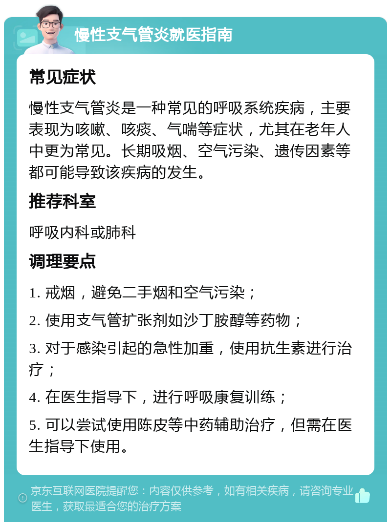 慢性支气管炎就医指南 常见症状 慢性支气管炎是一种常见的呼吸系统疾病，主要表现为咳嗽、咳痰、气喘等症状，尤其在老年人中更为常见。长期吸烟、空气污染、遗传因素等都可能导致该疾病的发生。 推荐科室 呼吸内科或肺科 调理要点 1. 戒烟，避免二手烟和空气污染； 2. 使用支气管扩张剂如沙丁胺醇等药物； 3. 对于感染引起的急性加重，使用抗生素进行治疗； 4. 在医生指导下，进行呼吸康复训练； 5. 可以尝试使用陈皮等中药辅助治疗，但需在医生指导下使用。