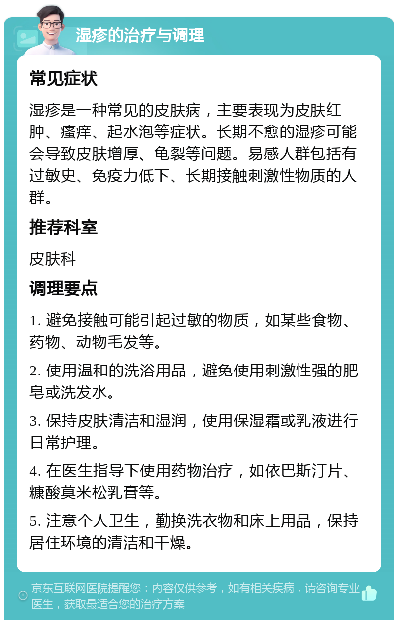 湿疹的治疗与调理 常见症状 湿疹是一种常见的皮肤病，主要表现为皮肤红肿、瘙痒、起水泡等症状。长期不愈的湿疹可能会导致皮肤增厚、龟裂等问题。易感人群包括有过敏史、免疫力低下、长期接触刺激性物质的人群。 推荐科室 皮肤科 调理要点 1. 避免接触可能引起过敏的物质，如某些食物、药物、动物毛发等。 2. 使用温和的洗浴用品，避免使用刺激性强的肥皂或洗发水。 3. 保持皮肤清洁和湿润，使用保湿霜或乳液进行日常护理。 4. 在医生指导下使用药物治疗，如依巴斯汀片、糠酸莫米松乳膏等。 5. 注意个人卫生，勤换洗衣物和床上用品，保持居住环境的清洁和干燥。