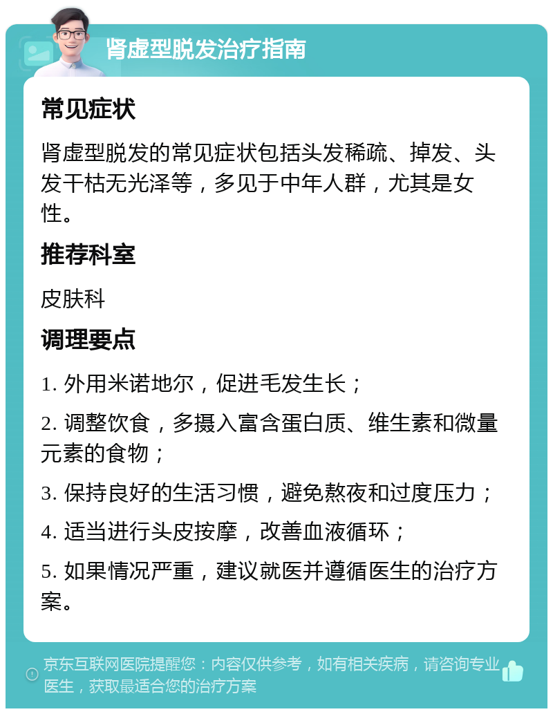 肾虚型脱发治疗指南 常见症状 肾虚型脱发的常见症状包括头发稀疏、掉发、头发干枯无光泽等，多见于中年人群，尤其是女性。 推荐科室 皮肤科 调理要点 1. 外用米诺地尔，促进毛发生长； 2. 调整饮食，多摄入富含蛋白质、维生素和微量元素的食物； 3. 保持良好的生活习惯，避免熬夜和过度压力； 4. 适当进行头皮按摩，改善血液循环； 5. 如果情况严重，建议就医并遵循医生的治疗方案。