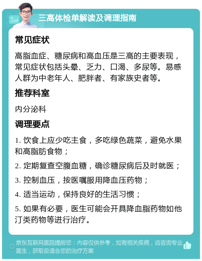 三高体检单解读及调理指南 常见症状 高脂血症、糖尿病和高血压是三高的主要表现，常见症状包括头晕、乏力、口渴、多尿等。易感人群为中老年人、肥胖者、有家族史者等。 推荐科室 内分泌科 调理要点 1. 饮食上应少吃主食，多吃绿色蔬菜，避免水果和高脂肪食物； 2. 定期复查空腹血糖，确诊糖尿病后及时就医； 3. 控制血压，按医嘱服用降血压药物； 4. 适当运动，保持良好的生活习惯； 5. 如果有必要，医生可能会开具降血脂药物如他汀类药物等进行治疗。