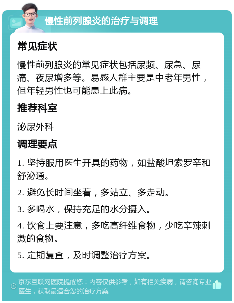 慢性前列腺炎的治疗与调理 常见症状 慢性前列腺炎的常见症状包括尿频、尿急、尿痛、夜尿增多等。易感人群主要是中老年男性，但年轻男性也可能患上此病。 推荐科室 泌尿外科 调理要点 1. 坚持服用医生开具的药物，如盐酸坦索罗辛和舒泌通。 2. 避免长时间坐着，多站立、多走动。 3. 多喝水，保持充足的水分摄入。 4. 饮食上要注意，多吃高纤维食物，少吃辛辣刺激的食物。 5. 定期复查，及时调整治疗方案。