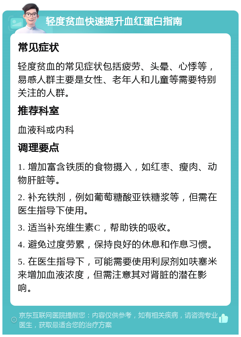 轻度贫血快速提升血红蛋白指南 常见症状 轻度贫血的常见症状包括疲劳、头晕、心悸等，易感人群主要是女性、老年人和儿童等需要特别关注的人群。 推荐科室 血液科或内科 调理要点 1. 增加富含铁质的食物摄入，如红枣、瘦肉、动物肝脏等。 2. 补充铁剂，例如葡萄糖酸亚铁糖浆等，但需在医生指导下使用。 3. 适当补充维生素C，帮助铁的吸收。 4. 避免过度劳累，保持良好的休息和作息习惯。 5. 在医生指导下，可能需要使用利尿剂如呋塞米来增加血液浓度，但需注意其对肾脏的潜在影响。