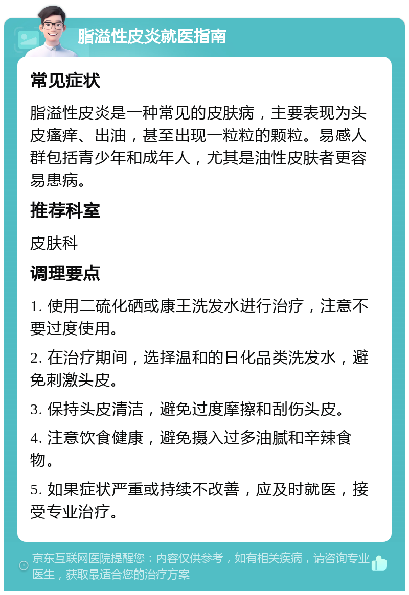 脂溢性皮炎就医指南 常见症状 脂溢性皮炎是一种常见的皮肤病，主要表现为头皮瘙痒、出油，甚至出现一粒粒的颗粒。易感人群包括青少年和成年人，尤其是油性皮肤者更容易患病。 推荐科室 皮肤科 调理要点 1. 使用二硫化硒或康王洗发水进行治疗，注意不要过度使用。 2. 在治疗期间，选择温和的日化品类洗发水，避免刺激头皮。 3. 保持头皮清洁，避免过度摩擦和刮伤头皮。 4. 注意饮食健康，避免摄入过多油腻和辛辣食物。 5. 如果症状严重或持续不改善，应及时就医，接受专业治疗。