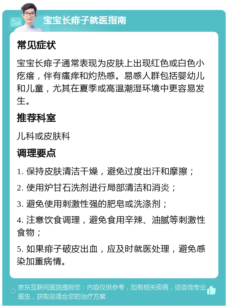 宝宝长痱子就医指南 常见症状 宝宝长痱子通常表现为皮肤上出现红色或白色小疙瘩，伴有瘙痒和灼热感。易感人群包括婴幼儿和儿童，尤其在夏季或高温潮湿环境中更容易发生。 推荐科室 儿科或皮肤科 调理要点 1. 保持皮肤清洁干燥，避免过度出汗和摩擦； 2. 使用炉甘石洗剂进行局部清洁和消炎； 3. 避免使用刺激性强的肥皂或洗涤剂； 4. 注意饮食调理，避免食用辛辣、油腻等刺激性食物； 5. 如果痱子破皮出血，应及时就医处理，避免感染加重病情。