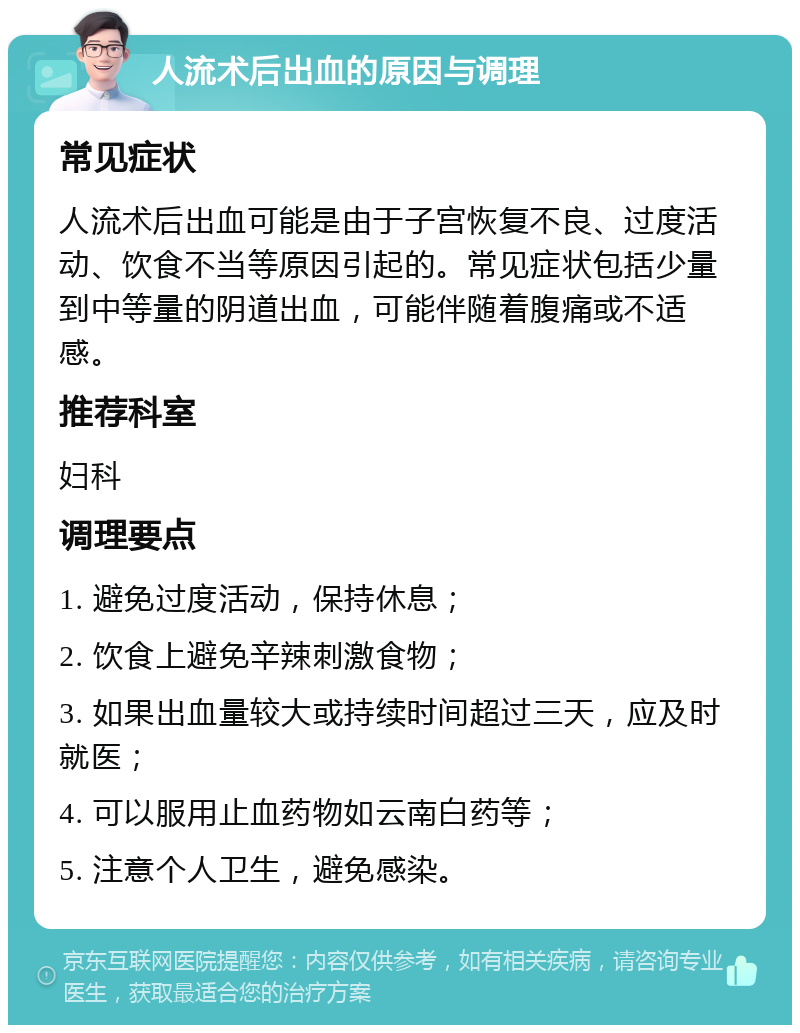 人流术后出血的原因与调理 常见症状 人流术后出血可能是由于子宫恢复不良、过度活动、饮食不当等原因引起的。常见症状包括少量到中等量的阴道出血，可能伴随着腹痛或不适感。 推荐科室 妇科 调理要点 1. 避免过度活动，保持休息； 2. 饮食上避免辛辣刺激食物； 3. 如果出血量较大或持续时间超过三天，应及时就医； 4. 可以服用止血药物如云南白药等； 5. 注意个人卫生，避免感染。