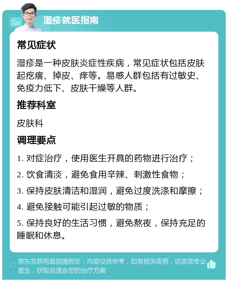 湿疹就医指南 常见症状 湿疹是一种皮肤炎症性疾病，常见症状包括皮肤起疙瘩、掉皮、痒等。易感人群包括有过敏史、免疫力低下、皮肤干燥等人群。 推荐科室 皮肤科 调理要点 1. 对症治疗，使用医生开具的药物进行治疗； 2. 饮食清淡，避免食用辛辣、刺激性食物； 3. 保持皮肤清洁和湿润，避免过度洗涤和摩擦； 4. 避免接触可能引起过敏的物质； 5. 保持良好的生活习惯，避免熬夜，保持充足的睡眠和休息。