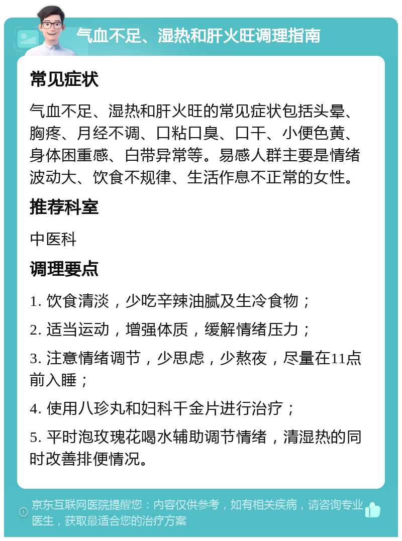 气血不足、湿热和肝火旺调理指南 常见症状 气血不足、湿热和肝火旺的常见症状包括头晕、胸疼、月经不调、口粘口臭、口干、小便色黄、身体困重感、白带异常等。易感人群主要是情绪波动大、饮食不规律、生活作息不正常的女性。 推荐科室 中医科 调理要点 1. 饮食清淡，少吃辛辣油腻及生冷食物； 2. 适当运动，增强体质，缓解情绪压力； 3. 注意情绪调节，少思虑，少熬夜，尽量在11点前入睡； 4. 使用八珍丸和妇科千金片进行治疗； 5. 平时泡玫瑰花喝水辅助调节情绪，清湿热的同时改善排便情况。