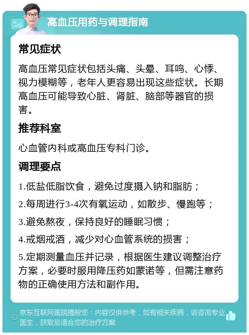 高血压用药与调理指南 常见症状 高血压常见症状包括头痛、头晕、耳鸣、心悸、视力模糊等，老年人更容易出现这些症状。长期高血压可能导致心脏、肾脏、脑部等器官的损害。 推荐科室 心血管内科或高血压专科门诊。 调理要点 1.低盐低脂饮食，避免过度摄入钠和脂肪； 2.每周进行3-4次有氧运动，如散步、慢跑等； 3.避免熬夜，保持良好的睡眠习惯； 4.戒烟戒酒，减少对心血管系统的损害； 5.定期测量血压并记录，根据医生建议调整治疗方案，必要时服用降压药如蒙诺等，但需注意药物的正确使用方法和副作用。