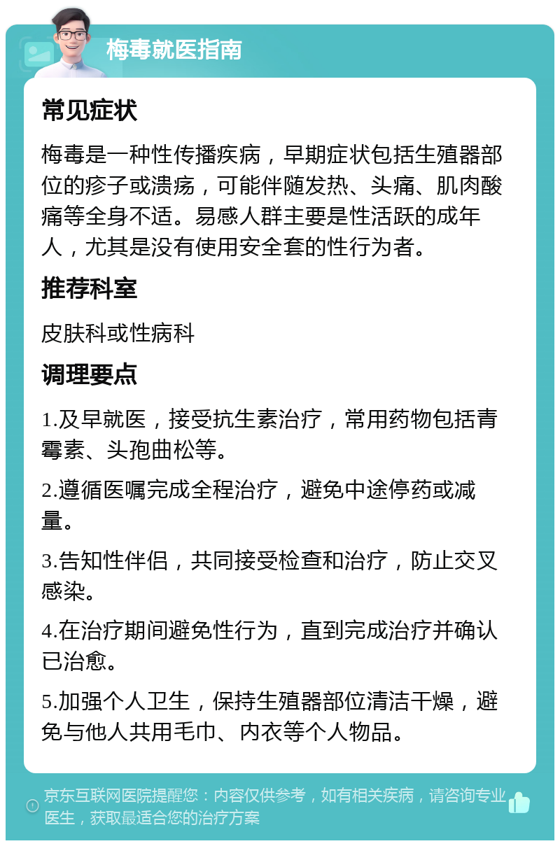 梅毒就医指南 常见症状 梅毒是一种性传播疾病，早期症状包括生殖器部位的疹子或溃疡，可能伴随发热、头痛、肌肉酸痛等全身不适。易感人群主要是性活跃的成年人，尤其是没有使用安全套的性行为者。 推荐科室 皮肤科或性病科 调理要点 1.及早就医，接受抗生素治疗，常用药物包括青霉素、头孢曲松等。 2.遵循医嘱完成全程治疗，避免中途停药或减量。 3.告知性伴侣，共同接受检查和治疗，防止交叉感染。 4.在治疗期间避免性行为，直到完成治疗并确认已治愈。 5.加强个人卫生，保持生殖器部位清洁干燥，避免与他人共用毛巾、内衣等个人物品。