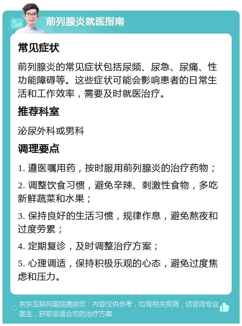 前列腺炎就医指南 常见症状 前列腺炎的常见症状包括尿频、尿急、尿痛、性功能障碍等。这些症状可能会影响患者的日常生活和工作效率，需要及时就医治疗。 推荐科室 泌尿外科或男科 调理要点 1. 遵医嘱用药，按时服用前列腺炎的治疗药物； 2. 调整饮食习惯，避免辛辣、刺激性食物，多吃新鲜蔬菜和水果； 3. 保持良好的生活习惯，规律作息，避免熬夜和过度劳累； 4. 定期复诊，及时调整治疗方案； 5. 心理调适，保持积极乐观的心态，避免过度焦虑和压力。