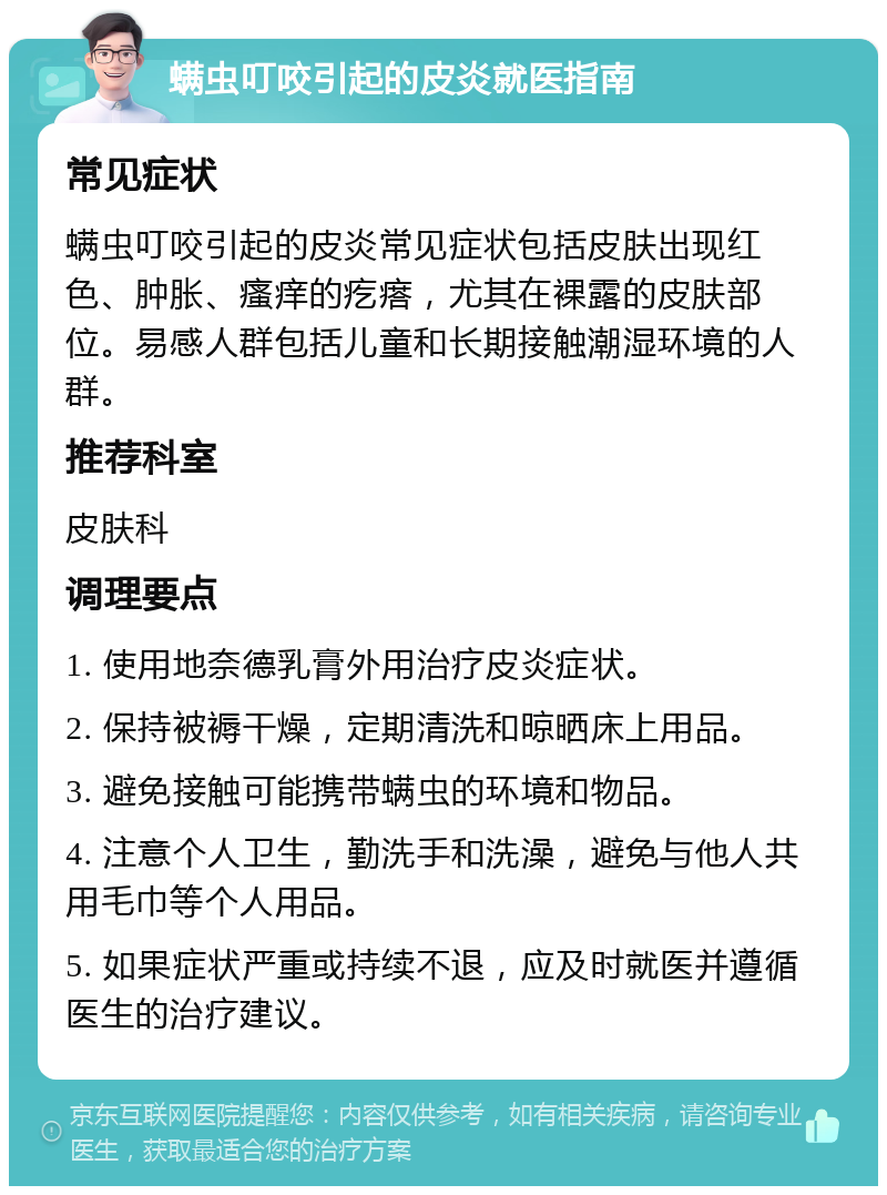 螨虫叮咬引起的皮炎就医指南 常见症状 螨虫叮咬引起的皮炎常见症状包括皮肤出现红色、肿胀、瘙痒的疙瘩，尤其在裸露的皮肤部位。易感人群包括儿童和长期接触潮湿环境的人群。 推荐科室 皮肤科 调理要点 1. 使用地奈德乳膏外用治疗皮炎症状。 2. 保持被褥干燥，定期清洗和晾晒床上用品。 3. 避免接触可能携带螨虫的环境和物品。 4. 注意个人卫生，勤洗手和洗澡，避免与他人共用毛巾等个人用品。 5. 如果症状严重或持续不退，应及时就医并遵循医生的治疗建议。