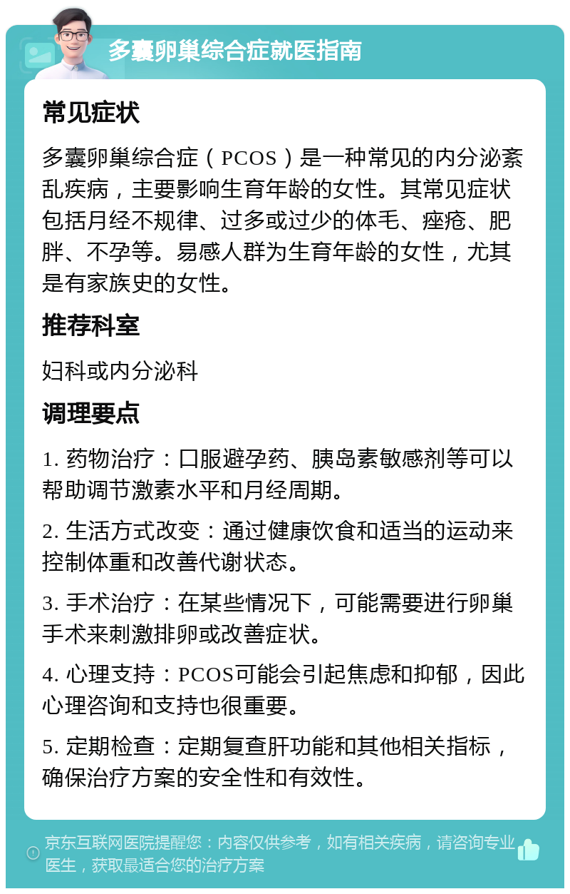 多囊卵巢综合症就医指南 常见症状 多囊卵巢综合症（PCOS）是一种常见的内分泌紊乱疾病，主要影响生育年龄的女性。其常见症状包括月经不规律、过多或过少的体毛、痤疮、肥胖、不孕等。易感人群为生育年龄的女性，尤其是有家族史的女性。 推荐科室 妇科或内分泌科 调理要点 1. 药物治疗：口服避孕药、胰岛素敏感剂等可以帮助调节激素水平和月经周期。 2. 生活方式改变：通过健康饮食和适当的运动来控制体重和改善代谢状态。 3. 手术治疗：在某些情况下，可能需要进行卵巢手术来刺激排卵或改善症状。 4. 心理支持：PCOS可能会引起焦虑和抑郁，因此心理咨询和支持也很重要。 5. 定期检查：定期复查肝功能和其他相关指标，确保治疗方案的安全性和有效性。