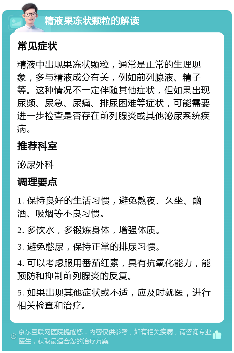 精液果冻状颗粒的解读 常见症状 精液中出现果冻状颗粒，通常是正常的生理现象，多与精液成分有关，例如前列腺液、精子等。这种情况不一定伴随其他症状，但如果出现尿频、尿急、尿痛、排尿困难等症状，可能需要进一步检查是否存在前列腺炎或其他泌尿系统疾病。 推荐科室 泌尿外科 调理要点 1. 保持良好的生活习惯，避免熬夜、久坐、酗酒、吸烟等不良习惯。 2. 多饮水，多锻炼身体，增强体质。 3. 避免憋尿，保持正常的排尿习惯。 4. 可以考虑服用番茄红素，具有抗氧化能力，能预防和抑制前列腺炎的反复。 5. 如果出现其他症状或不适，应及时就医，进行相关检查和治疗。