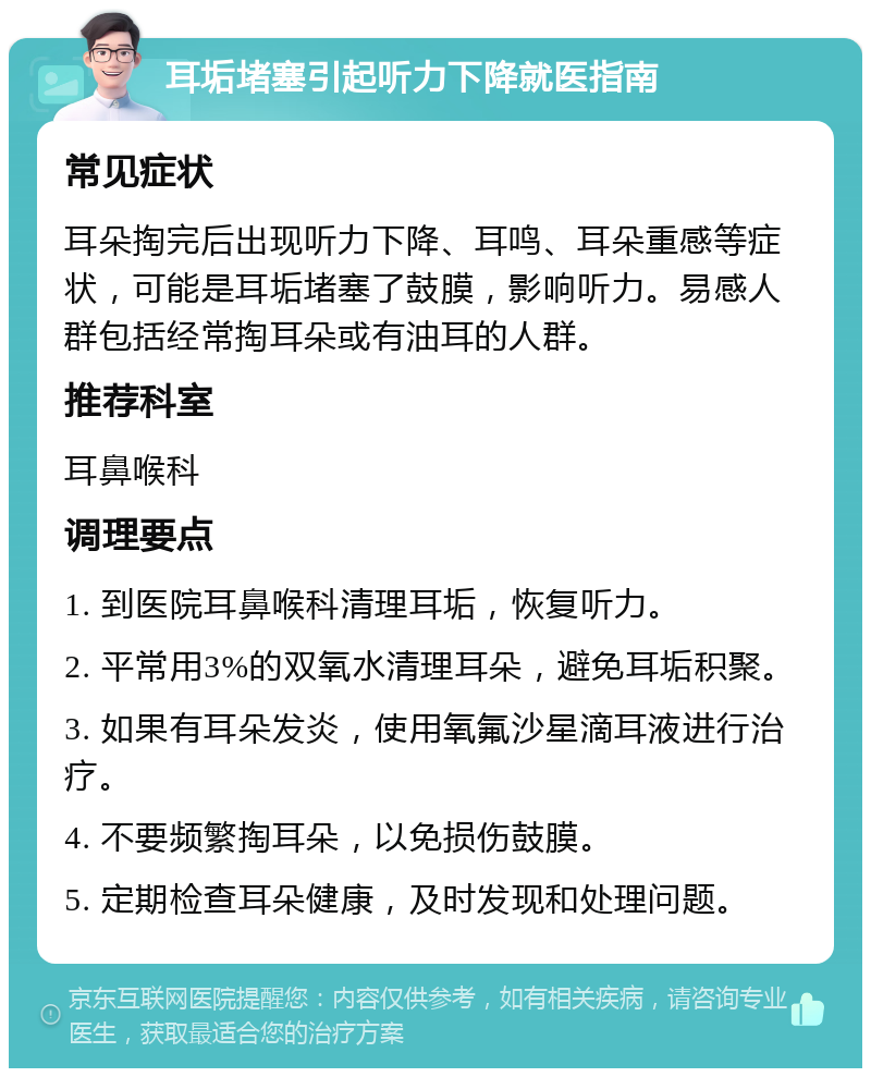 耳垢堵塞引起听力下降就医指南 常见症状 耳朵掏完后出现听力下降、耳鸣、耳朵重感等症状，可能是耳垢堵塞了鼓膜，影响听力。易感人群包括经常掏耳朵或有油耳的人群。 推荐科室 耳鼻喉科 调理要点 1. 到医院耳鼻喉科清理耳垢，恢复听力。 2. 平常用3%的双氧水清理耳朵，避免耳垢积聚。 3. 如果有耳朵发炎，使用氧氟沙星滴耳液进行治疗。 4. 不要频繁掏耳朵，以免损伤鼓膜。 5. 定期检查耳朵健康，及时发现和处理问题。