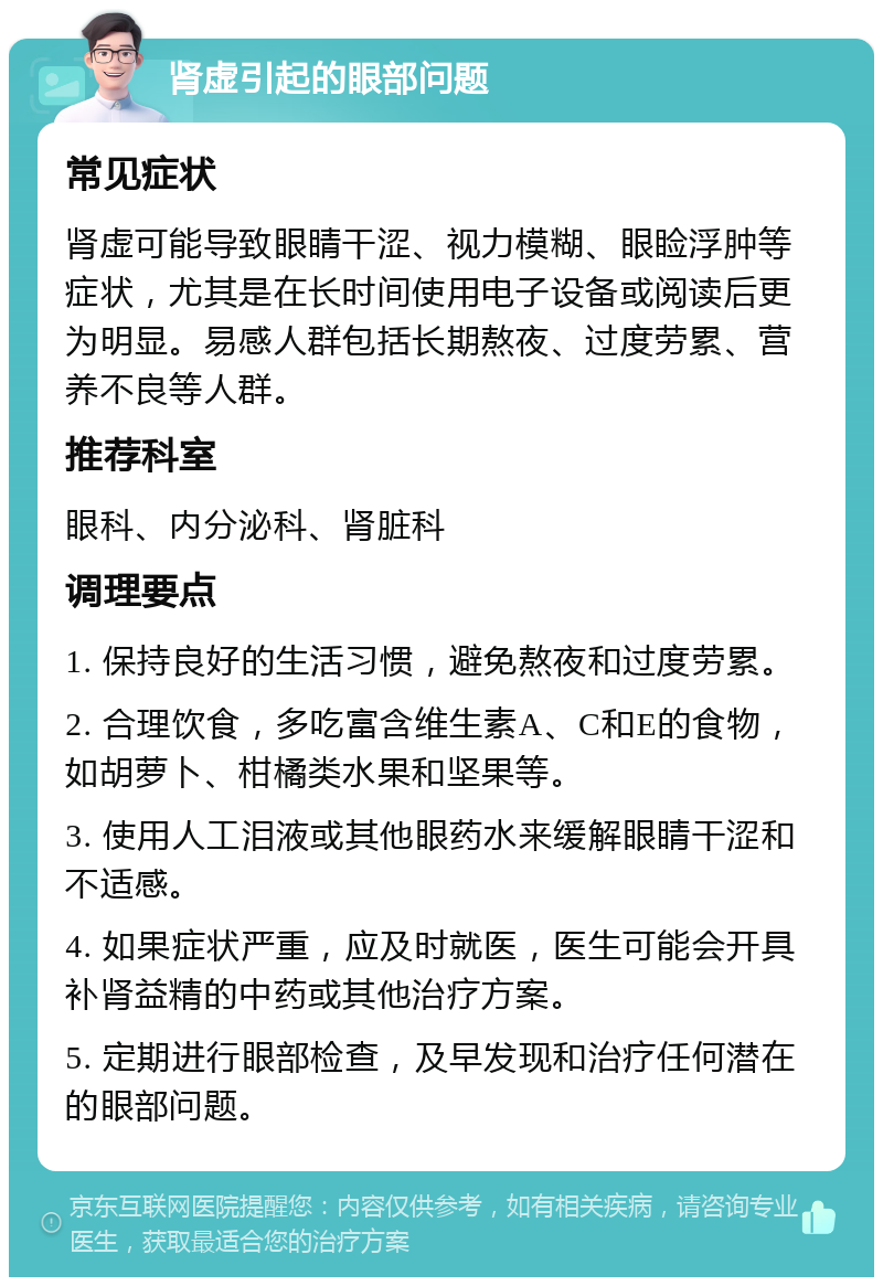 肾虚引起的眼部问题 常见症状 肾虚可能导致眼睛干涩、视力模糊、眼睑浮肿等症状，尤其是在长时间使用电子设备或阅读后更为明显。易感人群包括长期熬夜、过度劳累、营养不良等人群。 推荐科室 眼科、内分泌科、肾脏科 调理要点 1. 保持良好的生活习惯，避免熬夜和过度劳累。 2. 合理饮食，多吃富含维生素A、C和E的食物，如胡萝卜、柑橘类水果和坚果等。 3. 使用人工泪液或其他眼药水来缓解眼睛干涩和不适感。 4. 如果症状严重，应及时就医，医生可能会开具补肾益精的中药或其他治疗方案。 5. 定期进行眼部检查，及早发现和治疗任何潜在的眼部问题。