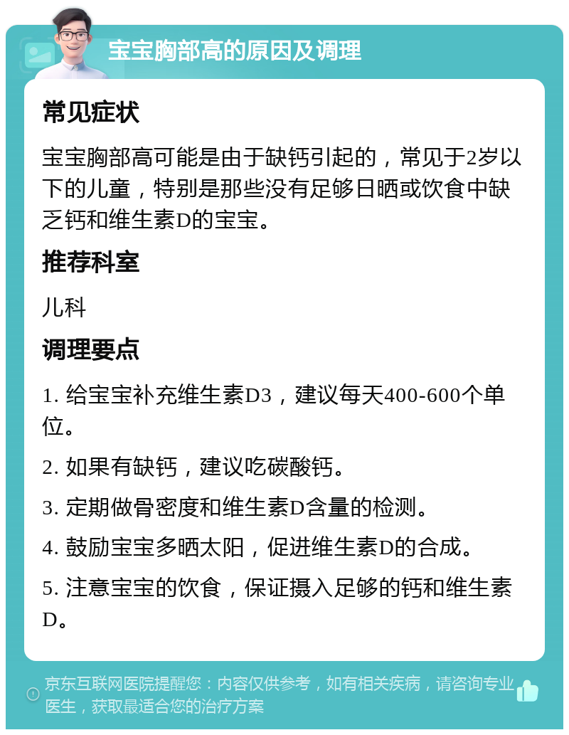 宝宝胸部高的原因及调理 常见症状 宝宝胸部高可能是由于缺钙引起的，常见于2岁以下的儿童，特别是那些没有足够日晒或饮食中缺乏钙和维生素D的宝宝。 推荐科室 儿科 调理要点 1. 给宝宝补充维生素D3，建议每天400-600个单位。 2. 如果有缺钙，建议吃碳酸钙。 3. 定期做骨密度和维生素D含量的检测。 4. 鼓励宝宝多晒太阳，促进维生素D的合成。 5. 注意宝宝的饮食，保证摄入足够的钙和维生素D。