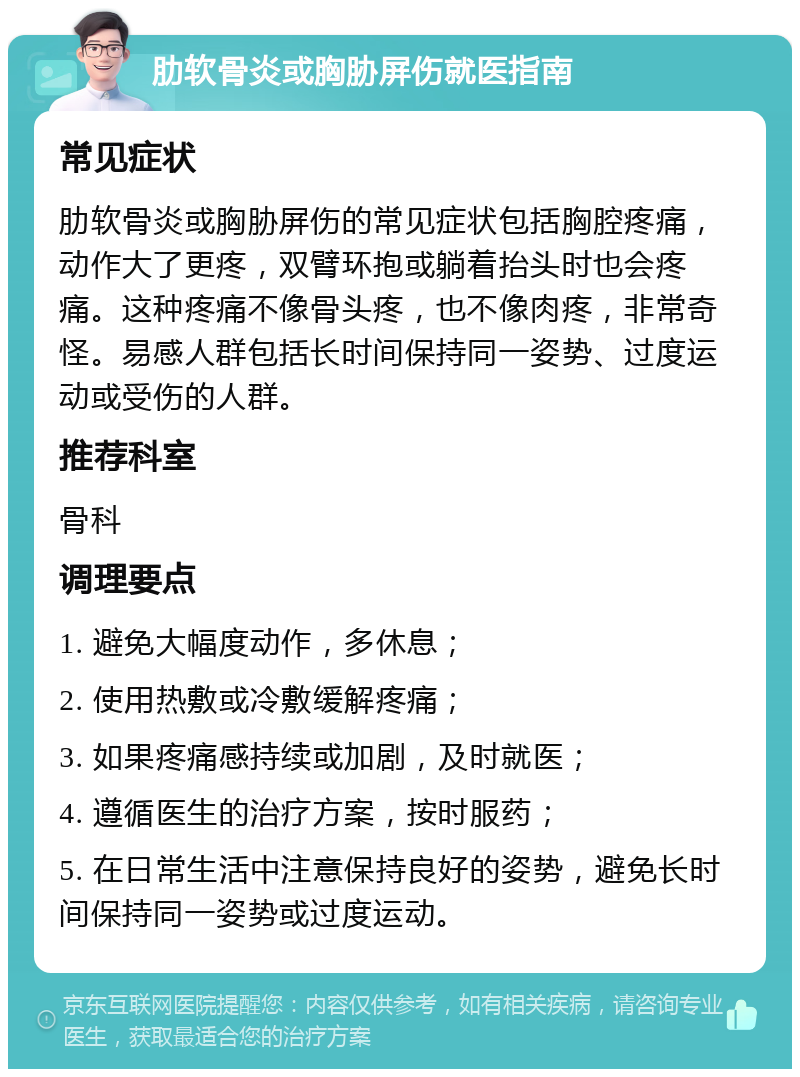 肋软骨炎或胸胁屏伤就医指南 常见症状 肋软骨炎或胸胁屏伤的常见症状包括胸腔疼痛，动作大了更疼，双臂环抱或躺着抬头时也会疼痛。这种疼痛不像骨头疼，也不像肉疼，非常奇怪。易感人群包括长时间保持同一姿势、过度运动或受伤的人群。 推荐科室 骨科 调理要点 1. 避免大幅度动作，多休息； 2. 使用热敷或冷敷缓解疼痛； 3. 如果疼痛感持续或加剧，及时就医； 4. 遵循医生的治疗方案，按时服药； 5. 在日常生活中注意保持良好的姿势，避免长时间保持同一姿势或过度运动。