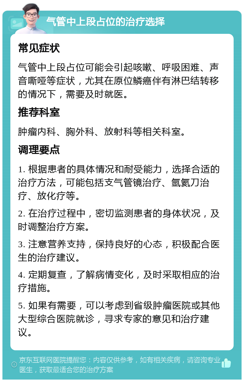 气管中上段占位的治疗选择 常见症状 气管中上段占位可能会引起咳嗽、呼吸困难、声音嘶哑等症状，尤其在原位鳞癌伴有淋巴结转移的情况下，需要及时就医。 推荐科室 肿瘤内科、胸外科、放射科等相关科室。 调理要点 1. 根据患者的具体情况和耐受能力，选择合适的治疗方法，可能包括支气管镜治疗、氩氦刀治疗、放化疗等。 2. 在治疗过程中，密切监测患者的身体状况，及时调整治疗方案。 3. 注意营养支持，保持良好的心态，积极配合医生的治疗建议。 4. 定期复查，了解病情变化，及时采取相应的治疗措施。 5. 如果有需要，可以考虑到省级肿瘤医院或其他大型综合医院就诊，寻求专家的意见和治疗建议。