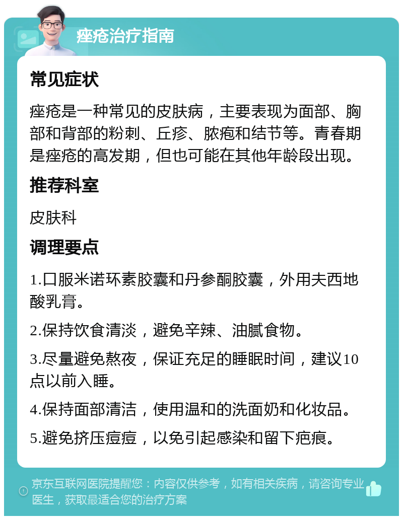 痤疮治疗指南 常见症状 痤疮是一种常见的皮肤病，主要表现为面部、胸部和背部的粉刺、丘疹、脓疱和结节等。青春期是痤疮的高发期，但也可能在其他年龄段出现。 推荐科室 皮肤科 调理要点 1.口服米诺环素胶囊和丹参酮胶囊，外用夫西地酸乳膏。 2.保持饮食清淡，避免辛辣、油腻食物。 3.尽量避免熬夜，保证充足的睡眠时间，建议10点以前入睡。 4.保持面部清洁，使用温和的洗面奶和化妆品。 5.避免挤压痘痘，以免引起感染和留下疤痕。