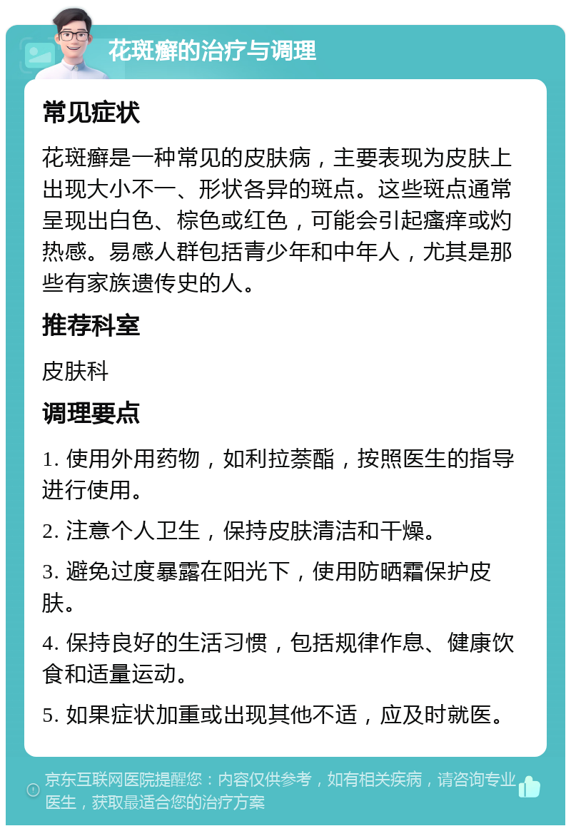 花斑癣的治疗与调理 常见症状 花斑癣是一种常见的皮肤病，主要表现为皮肤上出现大小不一、形状各异的斑点。这些斑点通常呈现出白色、棕色或红色，可能会引起瘙痒或灼热感。易感人群包括青少年和中年人，尤其是那些有家族遗传史的人。 推荐科室 皮肤科 调理要点 1. 使用外用药物，如利拉萘酯，按照医生的指导进行使用。 2. 注意个人卫生，保持皮肤清洁和干燥。 3. 避免过度暴露在阳光下，使用防晒霜保护皮肤。 4. 保持良好的生活习惯，包括规律作息、健康饮食和适量运动。 5. 如果症状加重或出现其他不适，应及时就医。