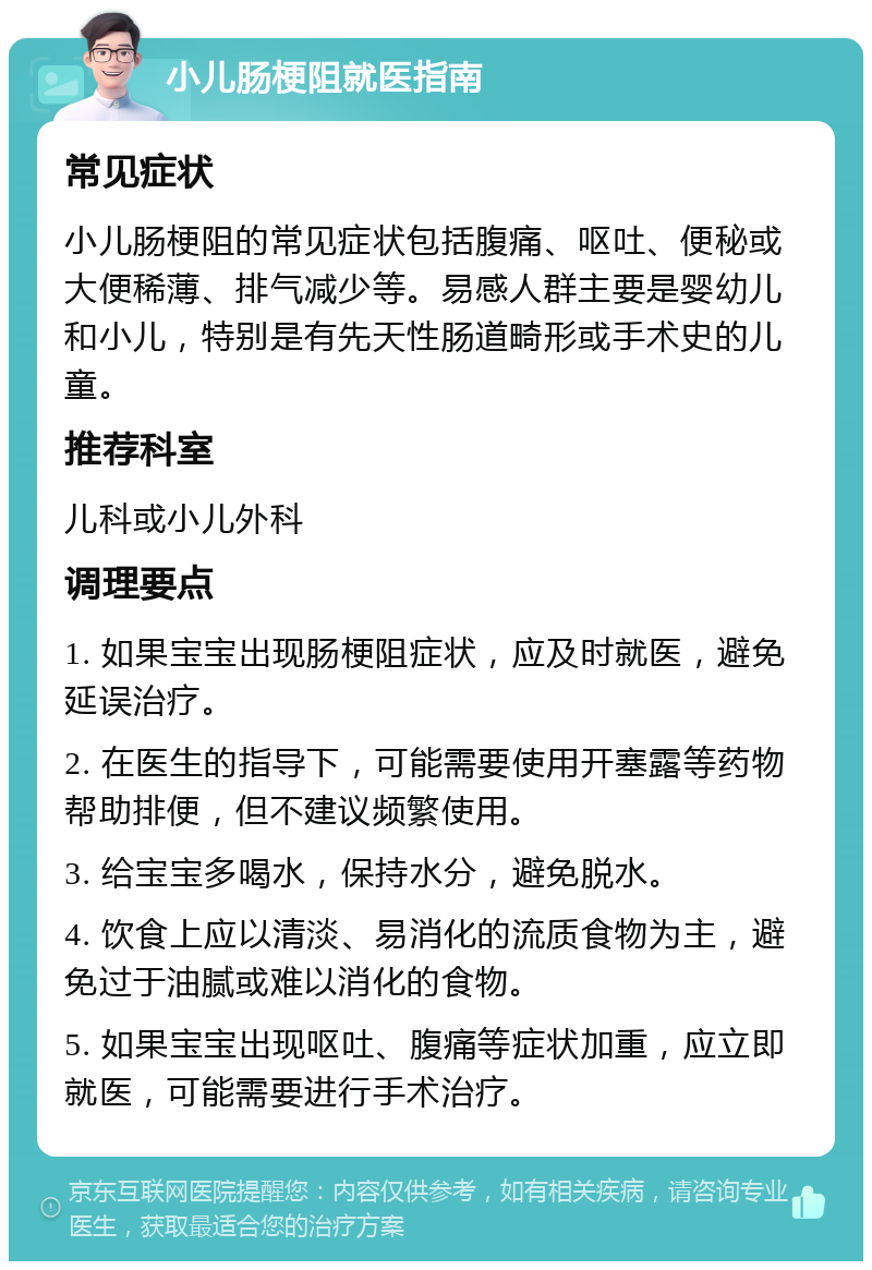 小儿肠梗阻就医指南 常见症状 小儿肠梗阻的常见症状包括腹痛、呕吐、便秘或大便稀薄、排气减少等。易感人群主要是婴幼儿和小儿，特别是有先天性肠道畸形或手术史的儿童。 推荐科室 儿科或小儿外科 调理要点 1. 如果宝宝出现肠梗阻症状，应及时就医，避免延误治疗。 2. 在医生的指导下，可能需要使用开塞露等药物帮助排便，但不建议频繁使用。 3. 给宝宝多喝水，保持水分，避免脱水。 4. 饮食上应以清淡、易消化的流质食物为主，避免过于油腻或难以消化的食物。 5. 如果宝宝出现呕吐、腹痛等症状加重，应立即就医，可能需要进行手术治疗。