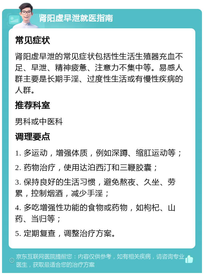 肾阳虚早泄就医指南 常见症状 肾阳虚早泄的常见症状包括性生活生殖器充血不足、早泄、精神疲惫、注意力不集中等。易感人群主要是长期手淫、过度性生活或有慢性疾病的人群。 推荐科室 男科或中医科 调理要点 1. 多运动，增强体质，例如深蹲、缩肛运动等； 2. 药物治疗，使用达泊西汀和三鞭胶囊； 3. 保持良好的生活习惯，避免熬夜、久坐、劳累，控制烟酒，减少手淫； 4. 多吃增强性功能的食物或药物，如枸杞、山药、当归等； 5. 定期复查，调整治疗方案。