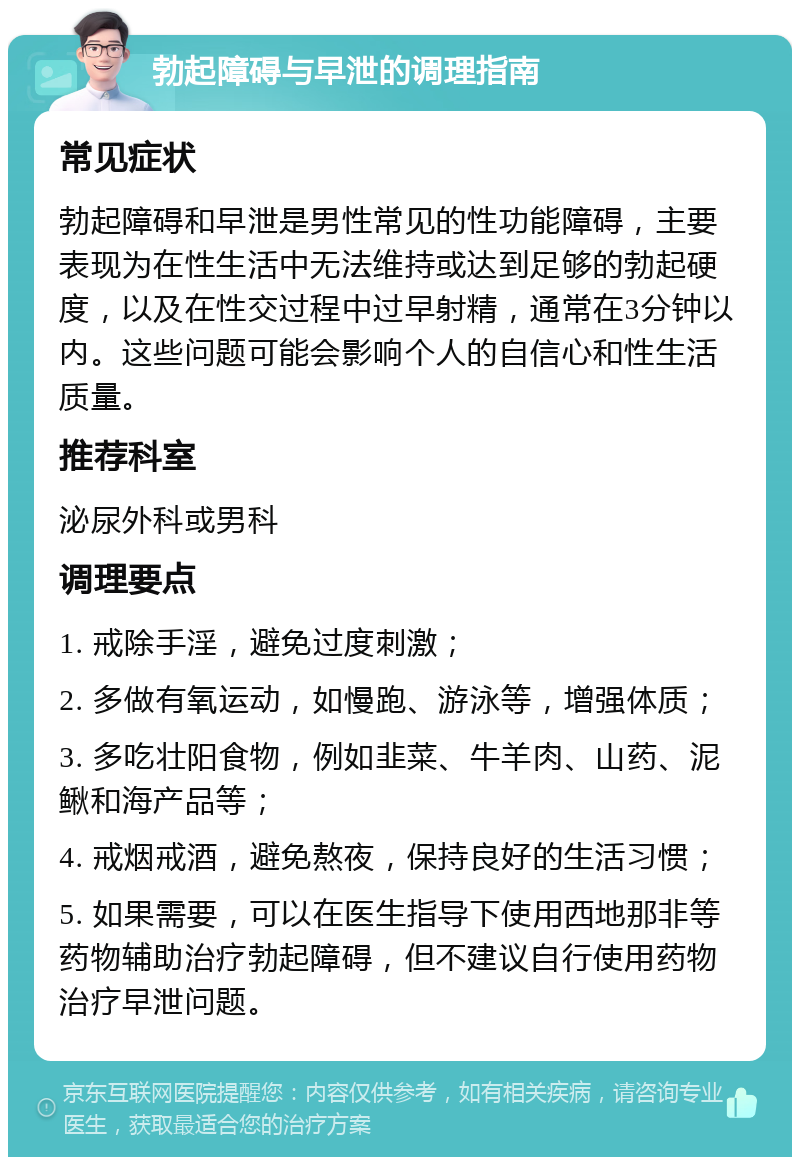 勃起障碍与早泄的调理指南 常见症状 勃起障碍和早泄是男性常见的性功能障碍，主要表现为在性生活中无法维持或达到足够的勃起硬度，以及在性交过程中过早射精，通常在3分钟以内。这些问题可能会影响个人的自信心和性生活质量。 推荐科室 泌尿外科或男科 调理要点 1. 戒除手淫，避免过度刺激； 2. 多做有氧运动，如慢跑、游泳等，增强体质； 3. 多吃壮阳食物，例如韭菜、牛羊肉、山药、泥鳅和海产品等； 4. 戒烟戒酒，避免熬夜，保持良好的生活习惯； 5. 如果需要，可以在医生指导下使用西地那非等药物辅助治疗勃起障碍，但不建议自行使用药物治疗早泄问题。