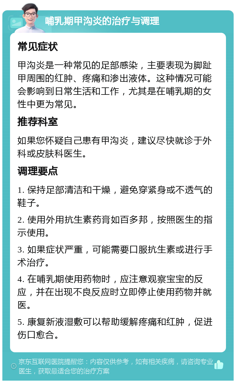 哺乳期甲沟炎的治疗与调理 常见症状 甲沟炎是一种常见的足部感染，主要表现为脚趾甲周围的红肿、疼痛和渗出液体。这种情况可能会影响到日常生活和工作，尤其是在哺乳期的女性中更为常见。 推荐科室 如果您怀疑自己患有甲沟炎，建议尽快就诊于外科或皮肤科医生。 调理要点 1. 保持足部清洁和干燥，避免穿紧身或不透气的鞋子。 2. 使用外用抗生素药膏如百多邦，按照医生的指示使用。 3. 如果症状严重，可能需要口服抗生素或进行手术治疗。 4. 在哺乳期使用药物时，应注意观察宝宝的反应，并在出现不良反应时立即停止使用药物并就医。 5. 康复新液湿敷可以帮助缓解疼痛和红肿，促进伤口愈合。