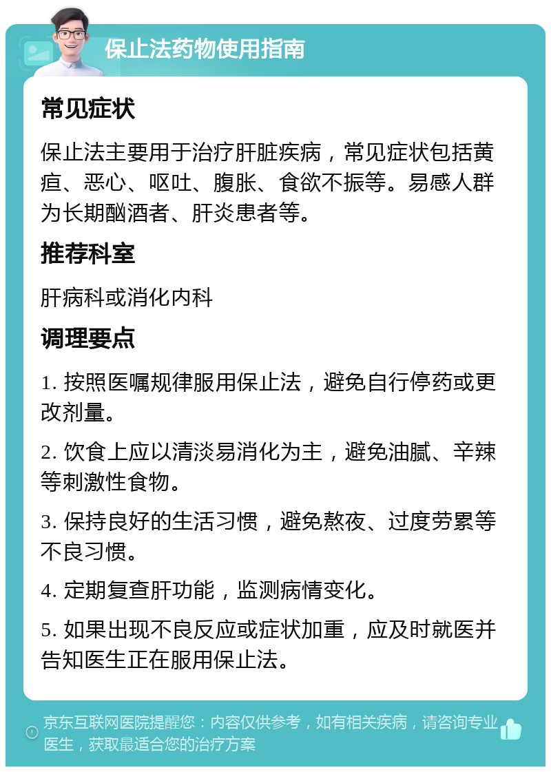 保止法药物使用指南 常见症状 保止法主要用于治疗肝脏疾病，常见症状包括黄疸、恶心、呕吐、腹胀、食欲不振等。易感人群为长期酗酒者、肝炎患者等。 推荐科室 肝病科或消化内科 调理要点 1. 按照医嘱规律服用保止法，避免自行停药或更改剂量。 2. 饮食上应以清淡易消化为主，避免油腻、辛辣等刺激性食物。 3. 保持良好的生活习惯，避免熬夜、过度劳累等不良习惯。 4. 定期复查肝功能，监测病情变化。 5. 如果出现不良反应或症状加重，应及时就医并告知医生正在服用保止法。