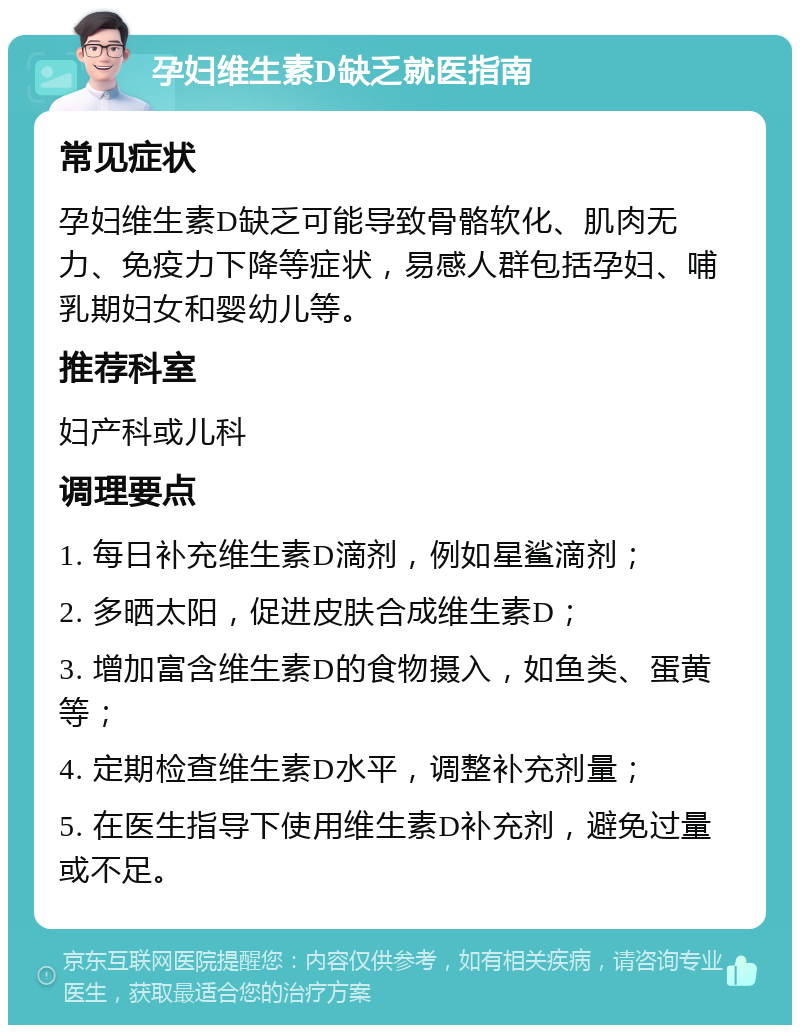 孕妇维生素D缺乏就医指南 常见症状 孕妇维生素D缺乏可能导致骨骼软化、肌肉无力、免疫力下降等症状，易感人群包括孕妇、哺乳期妇女和婴幼儿等。 推荐科室 妇产科或儿科 调理要点 1. 每日补充维生素D滴剂，例如星鲨滴剂； 2. 多晒太阳，促进皮肤合成维生素D； 3. 增加富含维生素D的食物摄入，如鱼类、蛋黄等； 4. 定期检查维生素D水平，调整补充剂量； 5. 在医生指导下使用维生素D补充剂，避免过量或不足。