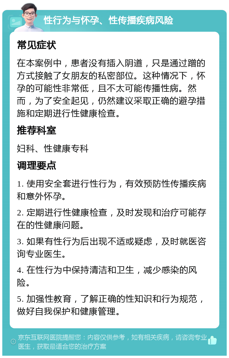 性行为与怀孕、性传播疾病风险 常见症状 在本案例中，患者没有插入阴道，只是通过蹭的方式接触了女朋友的私密部位。这种情况下，怀孕的可能性非常低，且不太可能传播性病。然而，为了安全起见，仍然建议采取正确的避孕措施和定期进行性健康检查。 推荐科室 妇科、性健康专科 调理要点 1. 使用安全套进行性行为，有效预防性传播疾病和意外怀孕。 2. 定期进行性健康检查，及时发现和治疗可能存在的性健康问题。 3. 如果有性行为后出现不适或疑虑，及时就医咨询专业医生。 4. 在性行为中保持清洁和卫生，减少感染的风险。 5. 加强性教育，了解正确的性知识和行为规范，做好自我保护和健康管理。