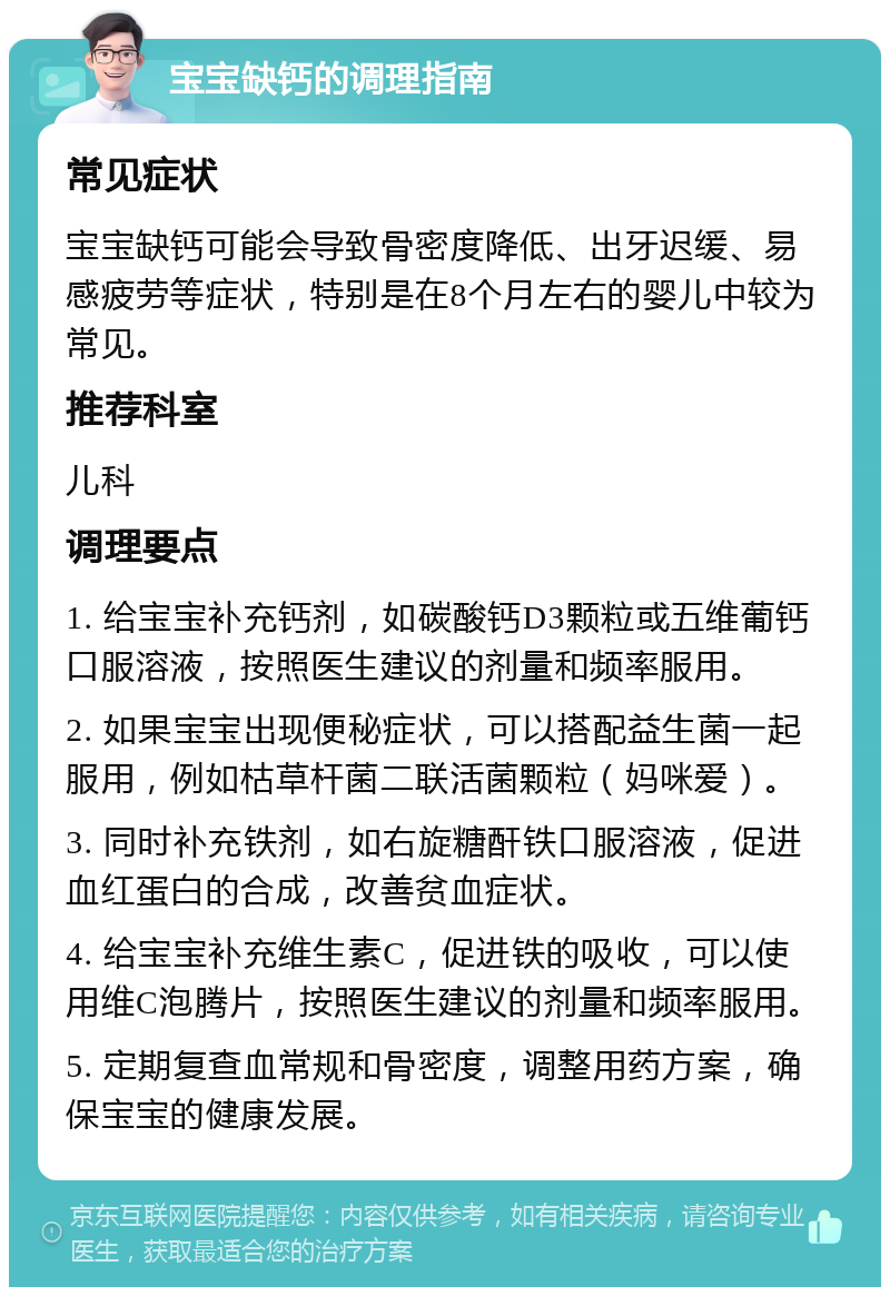 宝宝缺钙的调理指南 常见症状 宝宝缺钙可能会导致骨密度降低、出牙迟缓、易感疲劳等症状，特别是在8个月左右的婴儿中较为常见。 推荐科室 儿科 调理要点 1. 给宝宝补充钙剂，如碳酸钙D3颗粒或五维葡钙口服溶液，按照医生建议的剂量和频率服用。 2. 如果宝宝出现便秘症状，可以搭配益生菌一起服用，例如枯草杆菌二联活菌颗粒（妈咪爱）。 3. 同时补充铁剂，如右旋糖酐铁口服溶液，促进血红蛋白的合成，改善贫血症状。 4. 给宝宝补充维生素C，促进铁的吸收，可以使用维C泡腾片，按照医生建议的剂量和频率服用。 5. 定期复查血常规和骨密度，调整用药方案，确保宝宝的健康发展。