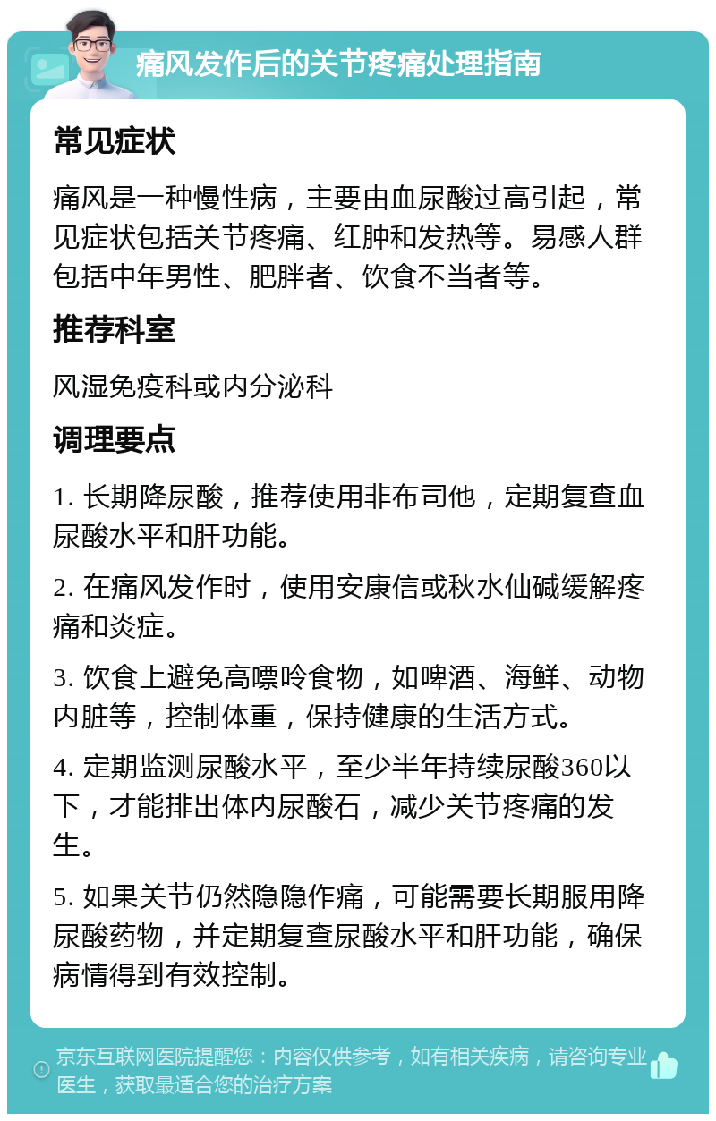 痛风发作后的关节疼痛处理指南 常见症状 痛风是一种慢性病，主要由血尿酸过高引起，常见症状包括关节疼痛、红肿和发热等。易感人群包括中年男性、肥胖者、饮食不当者等。 推荐科室 风湿免疫科或内分泌科 调理要点 1. 长期降尿酸，推荐使用非布司他，定期复查血尿酸水平和肝功能。 2. 在痛风发作时，使用安康信或秋水仙碱缓解疼痛和炎症。 3. 饮食上避免高嘌呤食物，如啤酒、海鲜、动物内脏等，控制体重，保持健康的生活方式。 4. 定期监测尿酸水平，至少半年持续尿酸360以下，才能排出体内尿酸石，减少关节疼痛的发生。 5. 如果关节仍然隐隐作痛，可能需要长期服用降尿酸药物，并定期复查尿酸水平和肝功能，确保病情得到有效控制。