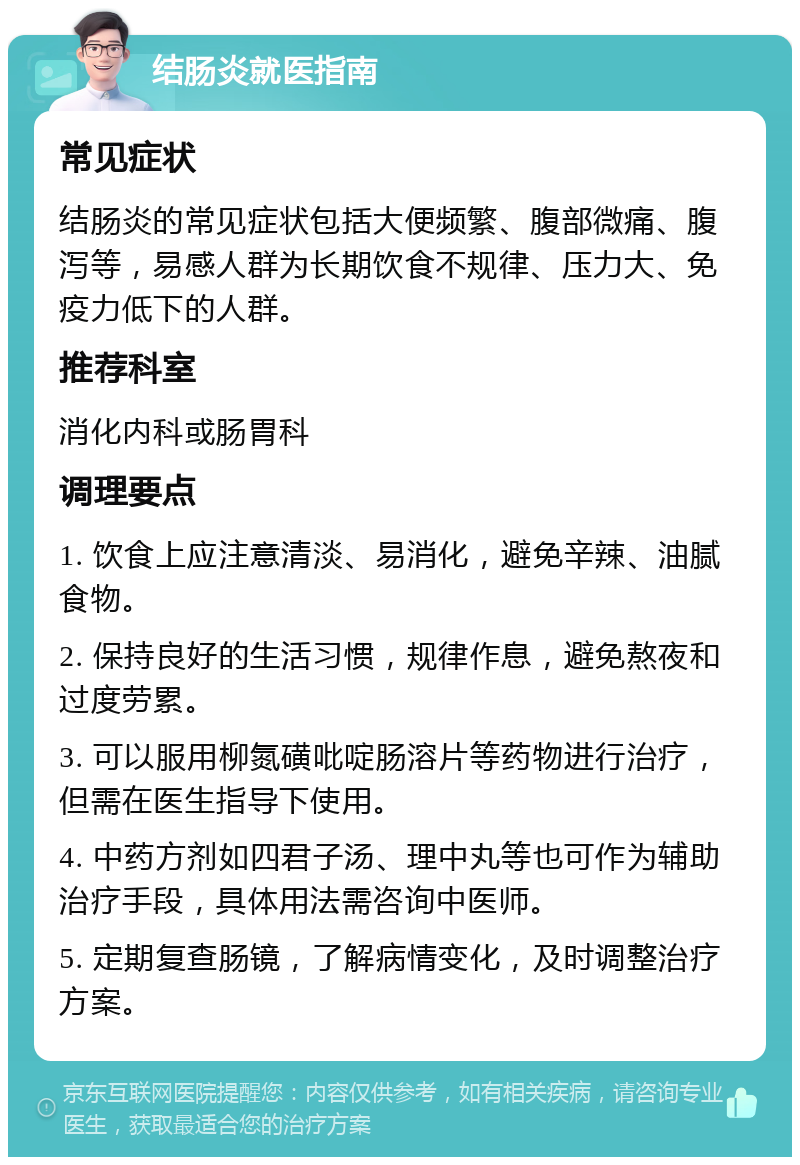 结肠炎就医指南 常见症状 结肠炎的常见症状包括大便频繁、腹部微痛、腹泻等，易感人群为长期饮食不规律、压力大、免疫力低下的人群。 推荐科室 消化内科或肠胃科 调理要点 1. 饮食上应注意清淡、易消化，避免辛辣、油腻食物。 2. 保持良好的生活习惯，规律作息，避免熬夜和过度劳累。 3. 可以服用柳氮磺吡啶肠溶片等药物进行治疗，但需在医生指导下使用。 4. 中药方剂如四君子汤、理中丸等也可作为辅助治疗手段，具体用法需咨询中医师。 5. 定期复查肠镜，了解病情变化，及时调整治疗方案。