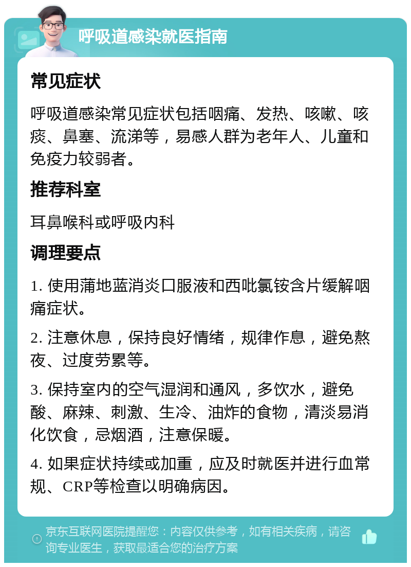 呼吸道感染就医指南 常见症状 呼吸道感染常见症状包括咽痛、发热、咳嗽、咳痰、鼻塞、流涕等，易感人群为老年人、儿童和免疫力较弱者。 推荐科室 耳鼻喉科或呼吸内科 调理要点 1. 使用蒲地蓝消炎口服液和西吡氯铵含片缓解咽痛症状。 2. 注意休息，保持良好情绪，规律作息，避免熬夜、过度劳累等。 3. 保持室内的空气湿润和通风，多饮水，避免酸、麻辣、刺激、生冷、油炸的食物，清淡易消化饮食，忌烟酒，注意保暖。 4. 如果症状持续或加重，应及时就医并进行血常规、CRP等检查以明确病因。