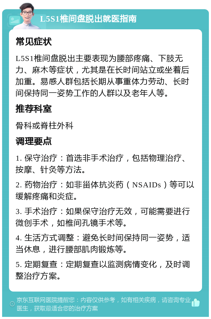 L5S1椎间盘脱出就医指南 常见症状 L5S1椎间盘脱出主要表现为腰部疼痛、下肢无力、麻木等症状，尤其是在长时间站立或坐着后加重。易感人群包括长期从事重体力劳动、长时间保持同一姿势工作的人群以及老年人等。 推荐科室 骨科或脊柱外科 调理要点 1. 保守治疗：首选非手术治疗，包括物理治疗、按摩、针灸等方法。 2. 药物治疗：如非甾体抗炎药（NSAIDs）等可以缓解疼痛和炎症。 3. 手术治疗：如果保守治疗无效，可能需要进行微创手术，如椎间孔镜手术等。 4. 生活方式调整：避免长时间保持同一姿势，适当休息，进行腰部肌肉锻炼等。 5. 定期复查：定期复查以监测病情变化，及时调整治疗方案。